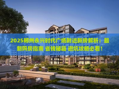 2025郴州永兴时代广场附近新房解析：最新购房指南+省钱秘籍+避坑攻略必看！