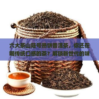 六大茶山陆号熟饼普洱茶，你还在喝传统口感的茶？解锁新世代的味蕾盛宴，告别平淡！