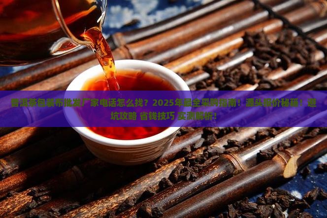 普洱茶包装布批发厂家电话怎么找？2025年最全采购指南！源头报价秘籍！避坑攻略+省钱技巧+实测解析！