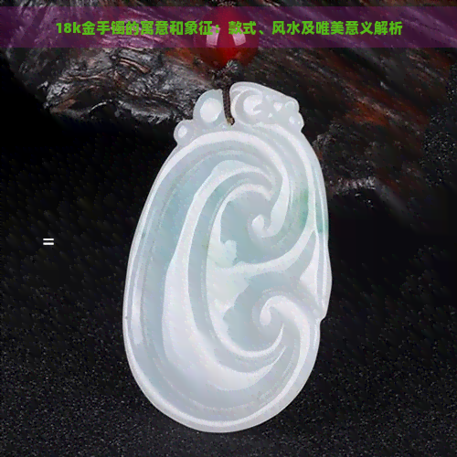 18k金手镯的寓意和象征:款式、风水及唯美意义解析 18k金手镯的寓意和象征:款式、风水及唯美意义解析