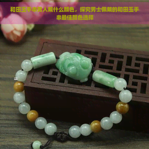 和田玉手串男人戴什么颜色,探究男士佩戴的和田玉手串更佳颜色选择 和田玉手串男人戴什么颜色,探究男士佩戴的和田玉手串更佳颜色选择